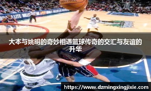 大本与姚明的奇妙相遇篮球传奇的交汇与友谊的升华