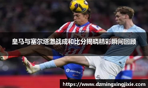 皇马与塞尔塔激战成和比分揭晓精彩瞬间回顾