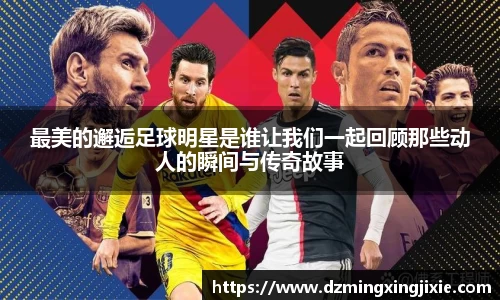 最美的邂逅足球明星是谁让我们一起回顾那些动人的瞬间与传奇故事