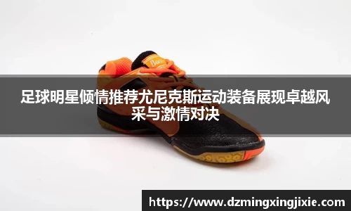 足球明星倾情推荐尤尼克斯运动装备展现卓越风采与激情对决